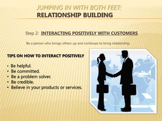 JUMPING IN WITH BOTH FEET:
                 RELATIONSHIP BUILDING

           Step 2: INTERACTING POSITIVELY WITH CUSTOMERS

           Be a person who brings others up and continues to bring relationship.


TIPS ON HOW TO INTERACT POSITIVELY

• Be helpful.
•   Be committed.
•   Be a problem solver.
•   Be credible.
•   Believe in your products or services.
 