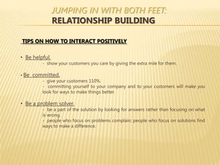 JUMPING IN WITH BOTH FEET:
                RELATIONSHIP BUILDING

TIPS ON HOW TO INTERACT POSITIVELY

• Be helpful.
         - show your customers you care by giving the extra mile for them.

• Be committed.
        - give your customers 110%.
        - committing yourself to your company and to your customers will make you
        look for ways to make things better.

• Be a problem solver.
         - be a part of the solution by looking for answers rather than focusing on what
         is wrong.
         - people who focus on problems complain; people who focus on solutions find
         ways to make a difference.
 