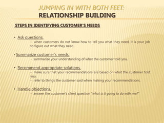 JUMPING IN WITH BOTH FEET:
              RELATIONSHIP BUILDING
STEPS IN IDENTIFYING CUSTOMER’S NEEDS

• Ask questions.
         - when customers do not know how to tell you what they need, it is your job
         to figure out what they need.

• Summarize customer’s needs.
       - summarize your understanding of what the customer told you.

• Recommend appropriate solutions.
         - make sure that your recommendations are based on what the customer told
         you.
         - refer to things the customer said when making your recommendations.

• Handle objections.
         - answer the customer’s silent question “what is it going to do with me?”
 