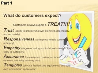 Part 1


 What do customers expect?

           Customers always expect a       TREAT!!!!
 Trust (ability to provide what was promised, dependably
 and accurately)

 Responsiveness (willingness to help customers
 promptly)

 Empathy (degree of caring and individual attention you
 show to customers)

 Assurance (knowledge and courtesy you show to
 customers, and ability to convey trust)

 Tangibles (physical facilities and equipments, and your
 own (and others’) appearance)
 