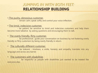 JUMPING IN WITH BOTH FEET:
                 RELATIONSHIP BUILDING

• The pushy, obnoxious customer.
          - remain calm; speak softly and control your voice inflection.

• The timid, indecisive customer.
        - be patient; be sensitive to timid and indecisive customers and help them
become more talkative by asking questions and encouraging them to talk.

• The overly friendly, flirty customer.
            - be professional ; guide your conversation on business by not fostering overly
friendly or flirty customers by being overly friendly in return.

• The culturally different customer.
        - be tolerant ; kindness, a smile, honesty and empathy translate into any
language and across any barrier.

• The customers with disabilities
          -    be respectful as people with disabilities just wanted to be treated like
everyone else.
 