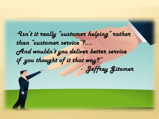 “Isn’t it really “customer helping” rather
than “customer service”?....
And wouldn’t you deliver better service
if you thought of it that way?”
                        - Jeffrey Gitomer
 