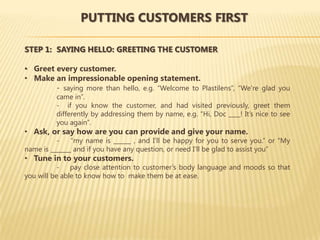 PUTTING CUSTOMERS FIRST

STEP 1: SAYING HELLO: GREETING THE CUSTOMER

• Greet every customer.
• Make an impressionable opening statement.
        - saying more than hello, e.g. “Welcome to Plastilens”, “We’re glad you
          came in”.
          - if you know the customer, and had visited previously, greet them
          differently by addressing them by name, e.g. “Hi, Doc ____! It’s nice to see
          you again”.
• Ask, or say how are you can provide and give your name.
          -    “my name is ______ , and I’ll be happy for you to serve you.” or “My
name is _______ and if you have any question, or need I’ll be glad to assist you”
• Tune in to your customers.
           - pay close attention to customer’s body language and moods so that
you will be able to know how to make them be at ease.
 