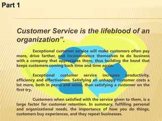 Part 1


    Customer Service is the lifeblood of an
    organization”.
            Exceptional customer service will make customers often pay
    more, drive farther, and inconvenience themselves to do business
    with a company that appreciates them, thus building the bond that
    keeps customers coming back time and time again.

               Exceptional customer service increases productivity,
    efficiency and effectiveness. Satisfying an unhappy customer costs a
    lot more, both in pesos and sense, than satisfying a customer on the
    first try.

            Customers when satisfied with the service given to them, is a
    large factor for customer retention. In summary, fulfilling personal
    and organizational needs, the importance of how you do things,
    customers buy experiences, and they repeat businesses.
 