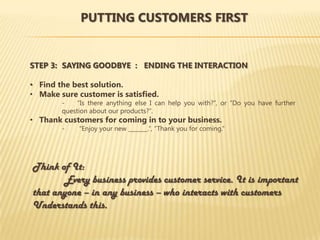 PUTTING CUSTOMERS FIRST


STEP 3: SAYING GOODBYE : ENDING THE INTERACTION

• Find the best solution.
• Make sure customer is satisfied.
        -    “Is there anything else I can help you with?”, or “Do you have further
        question about our products?”.
• Thank customers for coming in to your business.
        -    “Enjoy your new _______.”, “Thank you for coming.”




Think of It:
       Every business provides customer service. It is important
that anyone – in any business – who interacts with customers
Understands this.
 