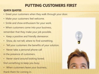 PUTTING CUSTOMERS FIRST
QUICK QUOTES
• Greet your customers when they walk through your door.
• Make your customers feel welcome.
• Smile and show enthusiasm for your work.
• When customers come into your business,
remember that they make your job possible.
• Keep a positive and friendly demeanor.
• Show, do not tell, where to find something.
• Tell your customers the benefits of your solution.
• Never take a personal phone call
in the presence of customers.
• Never stand around looking bored;
find something to keep you busy.
• When customers leave your business,
thank them for coming in.
 