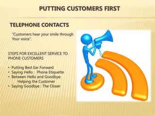 PUTTING CUSTOMERS FIRST

TELEPHONE CONTACTS
  “Customers hear your smile through
  Your voice”.


STEPS FOR EXCELLENT SERVICE TO
PHONE CUSTOMERS

• Putting Best Ear Forward
• Saying Hello : Phone Etiquette
• Between Hello and Goodbye:
     Helping the Customer
• Saying Goodbye : The Closer
 