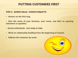 PUTTING CUSTOMERS FIRST

STEP 2: SAYING HELLO : PHONE ETIQUETTE

• Answer on the first ring.

• Give the name of your business, your name, and then an opening
statement or question.

• Sound enthusiastic and ready to help.

• Work on relationship building from the beginning of contact.

• Address the customer by name.
 