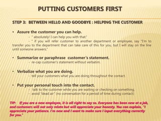 PUTTING CUSTOMERS FIRST

 STEP 3: BETWEEN HELLO AND GOODBYE : HELPING THE CUSTOMER

 • Assure the customer you can help.
            - “ absolutely! I can help you with that.”
            - “ if you will refer customer to another department or employee, say “I’m to
 transfer you to the department that can take care of this for you, but I will stay on the line
 until someone answers.”

 • Summarize or paraphrase customer’s statement.
            - re-cap customer’s statement without verbatim.

 • Verbalize what you are doing.
            - tell your customers what you are doing throughout the contact.

 • Put your personal touch into the contact.
            - talk to the customer while you are waiting or checking on something.
            - avoid “dead air” (no conversation for a period of time during contact)

TIP: If you are a new employee, it is all right to say so. Everyone has been new at a job,
and customers will not only relate but will appreciate your honesty. You can explain, “I
appreciate your patience. I’m new and I want to make sure I input everything correctly
for you.”
 
