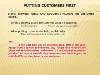 PUTTING CUSTOMERS FIRST

STEP 3: BETWEEN HELLO AND GOODBYE : HELPING THE CUSTOMER
(cont’d.)

• Before a lengthy pause, tell customer what is happening.
        - “ I’m still looking at___________. This will take just a few minutes.”

• When putting customers on hold, explain why.
        - “ May I put you on hold for a minute so that I can __________.”


TIP:
          If the wait time will be extremely long, offer a call back.
Always make a specific commitment. Say, “I’ll get back to you by five
today with the information,” rather than “I’ll call you back as soon as
possible.” As soon as possible may mean one time frame to you, an
entirely different time frame to your customers.
 