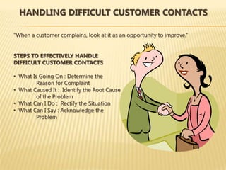 HANDLING DIFFICULT CUSTOMER CONTACTS

“When a customer complains, look at it as an opportunity to improve.”


STEPS TO EFFECTIVELY HANDLE
DIFFICULT CUSTOMER CONTACTS

• What Is Going On : Determine the
         Reason for Complaint
• What Caused It : Identify the Root Cause
         of the Problem
• What Can I Do : Rectify the Situation
• What Can I Say : Acknowledge the
         Problem
 