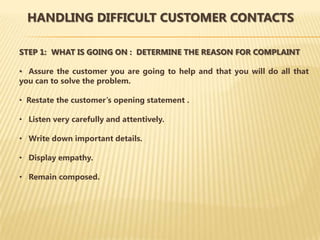 HANDLING DIFFICULT CUSTOMER CONTACTS

STEP 1: WHAT IS GOING ON : DETERMINE THE REASON FOR COMPLAINT

• Assure the customer you are going to help and that you will do all that
you can to solve the problem.

• Restate the customer’s opening statement .

• Listen very carefully and attentively.

• Write down important details.

• Display empathy.

• Remain composed.
 