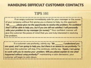 HANDLING DIFFICULT CUSTOMER CONTACTS

                                TIPS 101
          If an angry customer immediately asks for your manager or the owner
of your company without first giving you a chance to help, try this approach:
“Mr.______, please give me the opportunity to resolve the problem. I’m confident
that I will be able to help you, but if you are still not satisfied, I will personally
refer your problem to my manager (or owner).” Your confident manner will
give the customer the peace of mind that you are truly interested in resolving
her problem.


          If a customer uses profanity, calmly say “Mr. _______, I understand you
are upset, and I am going to help you, but there is no reason to use profanity.” In
most cases the customer will stop. If he continues, calmly say, “Again, I am going
to work with you to resolve your problem. Will you please explain to me what
happened without using profanity?” maintaining a calm demeanor, your
customer will begin to calm down.
 