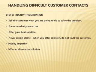 HANDLING DIFFICULT CUSTOMER CONTACTS

STEP 3: RECTIFY THE SITUATION

• Tell the customer what you are going to do to solve the problem.

• Focus on what you can do.

• Offer your best solution.

• Never assign blame – when you offer solution, do not fault the customer.

• Display empathy.

• Offer an alternative solution
 