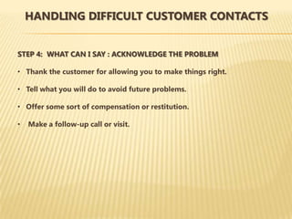 HANDLING DIFFICULT CUSTOMER CONTACTS


STEP 4: WHAT CAN I SAY : ACKNOWLEDGE THE PROBLEM

• Thank the customer for allowing you to make things right.

• Tell what you will do to avoid future problems.

• Offer some sort of compensation or restitution.

•   Make a follow-up call or visit.
 