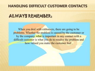 HANDLING DIFFICULT CUSTOMER CONTACTS

ALWAYS REMEMBER:


      When you deal with customers, there are going to be
  problems. Whether the problem is caused by the customer or
    by the company, what is important in any contact with a
  difficult customer is what you do to resolve the problem and
             how valued you make the customer feel .
 