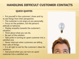 HANDLING DIFFICULT CUSTOMER CONTACTS
                QUICK QUOTES

• Put yourself in the customers’ shoes and try
to see things from their perspective.
• The customer is not angry at you personally.
• Focus on the problem, not the person’s
attitude or behavior.
• Display empathy towards the customer’s
situation.
• Think about what you can do.
• Be part of the solution.
• Take pride in turning an upset customer into a
satisfied one.
• Never interrupt when customers are telling
their side of things.
• It is all right to ask for the customer’s ideas for
solutions.
• Feel proud when you can turn an upset
customer into a satisfied one.
 