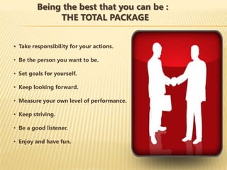Being the best that you can be :
              THE TOTAL PACKAGE


• Take responsibility for your actions.

• Be the person you want to be.

• Set goals for yourself.

• Keep looking forward.

• Measure your own level of performance.

• Keep striving.

• Be a good listener.

• Enjoy and have fun.
 