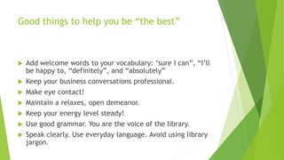 Good things to help you be “the best”
 Add welcome words to your vocabulary: ‘sure I can”, “I’ll
be happy to, “definitely...