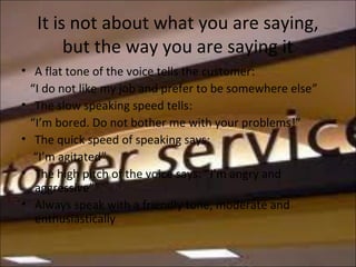 It is not about what you are saying,
but the way you are saying it
• A flat tone of the voice tells the customer:
“I do not like my job and prefer to be somewhere else”
• The slow speaking speed tells:
“I’m bored. Do not bother me with your problems!”
• The quick speed of speaking says:
“I’m agitated”
• The high pitch of the voice says: “I’m angry and
aggressive”
• Always speak with a friendly tone, moderate and
enthusiastically
 
