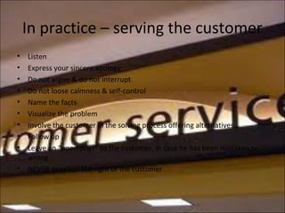 In practice – serving the customer
• Listen
• Express your sincere apology
• Do not argue & do not interrupt
• Do not loose calmness & self-control
• Name the facts
• Visualize the problem
• Involve the customer in the solving process offering alternatives
• Follow up
• Leave an “open door” to the customer, in case he has been mistaken or
wrong
• NEVER question the right of the customer
 