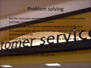 Problem solving
• Ask the necessary questions to find out complete information
and fuller picture about the situation
• Find out what exactly the customer needs you to do for him
• First explain what you can do and then carefully add what you
won’t be able to do
• Discuss in detail all opinions and then take decision what
needs to be done
• Undertake immediately this, that has been discussed
• Check the result to assure yourself that the customer is
completely satisfied with the solution
 