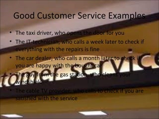 Good Customer Service Examples
• The taxi driver, who opens the door for you
• The IT-technician, who calls a week later to check if
everything with the repairs is fine
• The car dealer, who calls a month later to check if
you are happy with the bought car
• The guy from the gas station, who cleans your
windshield
• The cable TV provider, who calls to check if you are
satisfied with the service
 