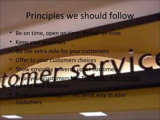 Principles we should follow
• Be on time, open on time, deliver on time
• Keep your promises
• Go the extra mile for your customers
• Offer to your customers choices
• Show empathy towerds upset customers
• Treat your customers like THE MOST IMPORTANT
part of your business
• Treat your colleagues the same way as your
customers
 