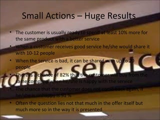 Small Actions – Huge Results
• The customer is usually ready to spend at least 10% more for
the same product with a better service
• When a customer receives good service he/she would share it
with 10-12 people
• When the service is bad, it can be shared with up to 20
people
• There is a chance of 82% that the customer will buy from the
same company when he/she is happy with the service
• The chance that the customer does not come back again, if
he/she is unhappy is 91 %
• Often the question lies not that much in the offer itself but
much more so in the way it is presented
 