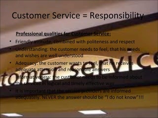 Customer Service = Responsibility
Professional qualities for Customer Service:
• Friendly attitude, combined with politeness and respect
• Understanding: the customer needs to feel, that his needs
and wishes are well understood
• Adequacy: the customer wants to feel, that he receives
adequate attention and reasonable answers
• Informativeness: the customer needs to be informed about
the services in logical and timely effective way
• It is important that the service providers are informed
adequately. NEVER the answer should be “I do not know”!!!
 