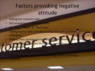 Factors provoking negative
attitude
• Letting the customer wait
• Not answering a phone call timely
• Not using “Please” & “Thank you”
• Talking loud or with a condescending tone with customers or
colleagues
• Making faces, grumpy grimaces, distanced behavior, not smiling
• Looking untidy or as you do not care much about your own
appearance
• Apathetic or lifeless handshaking
• Fulfilling another activity while speaking with or servicing a
customer
 
