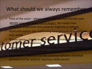 What should we always remember
• Tone of the voice – always speak with kind and friendly tone.
NEVER raise your voice due to anger! No matter how
difficult or unpleasant the customer might be or behave.
• Hand articulation: use reaffirming hand gestures to support
your words
• Private space – always leave adequate private space between
yourself and the customer
• Body posture: The posture of the body has to show attention,
friendly attitude and openness
• Observation: Observe how the customer behaves and what
provokes his/her positive reactions while served
 