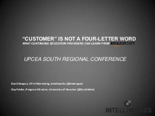 “CUSTOMER” IS NOT A FOUR-LETTER WORD
        WHAT CONTINUING EDUCATION PROVIDERS CAN LEARN FROM




         UPCEA SOUTH REGIONAL CONFERENCE



Dan Obregon, VP of Marketing, Intelliworks (@dobregon)
Guy Felder, Program Director, University of Houston (@GuyFelder)
 
