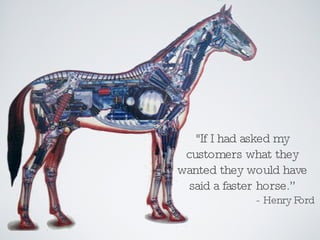 &quot;If I had asked my customers what they wanted they would have said a faster horse.” - Henry Ford 
