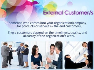 Someone who comes into your organization/company
for products or services – the end customers.
These customers depend on the timeliness, quality, and
accuracy of the organization’s work.
 