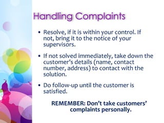 • Resolve, if it is within your control. If
not, bring it to the notice of your
supervisors.
• If not solved immediately, take down the
customer’s details (name, contact
number, address) to contact with the
solution.
• Do follow-up until the customer is
satisfied.
REMEMBER: Don’t take customers’
complaints personally.
 