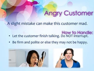 A slight mistake can make this customer mad.
• Let the customer finish talking. Do NOT interrupt.
• Be firm and polite or else they may not be happy.
 