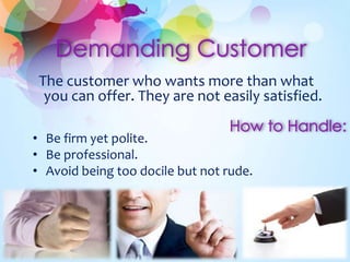 The customer who wants more than what
you can offer. They are not easily satisfied.
• Be firm yet polite.
• Be professional.
• Avoid being too docile but not rude.
 