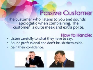 The customer who listens to you and sounds
apologetic when complaining. The
customer is quite meek and extra polite.
• Listen carefully to what they have to say.
• Sound professional and don’t brush them aside.
• Gain their confidence.
 
