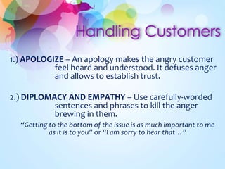 1.) APOLOGIZE – An apology makes the angry customer
feel heard and understood. It defuses anger
and allows to establish trust.
2.) DIPLOMACY AND EMPATHY – Use carefully-worded
sentences and phrases to kill the anger
brewing in them.
“Getting to the bottom of the issue is as much important to me
as it is to you” or “I am sorry to hear that…”
 