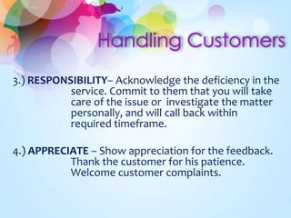 3.) RESPONSIBILITY– Acknowledge the deficiency in the
service. Commit to them that you will take
care of the issue or investigate the matter
personally, and will call back within
required timeframe.
4.) APPRECIATE – Show appreciation for the feedback.
Thank the customer for his patience.
Welcome customer complaints.
 