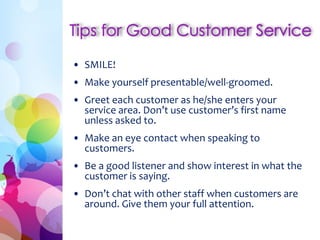 • SMILE!
• Make yourself presentable/well-groomed.
• Greet each customer as he/she enters your
service area. Don’t use customer’s first name
unless asked to.
• Make an eye contact when speaking to
customers.
• Be a good listener and show interest in what the
customer is saying.
• Don’t chat with other staff when customers are
around. Give them your full attention.
 
