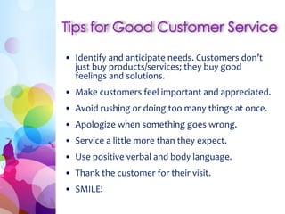 • Identify and anticipate needs. Customers don’t
just buy products/services; they buy good
feelings and solutions.
• Make customers feel important and appreciated.
• Avoid rushing or doing too many things at once.
• Apologize when something goes wrong.
• Service a little more than they expect.
• Use positive verbal and body language.
• Thank the customer for their visit.
• SMILE!
 