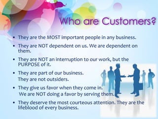 • They are the MOST important people in any business.
• They are NOT dependent on us. We are dependent on
them.
• They are NOT an interruption to our work, but the
PURPOSE of it.
• They are part of our business.
They are not outsiders.
• They give us favor when they come in.
We are NOT doing a favor by serving them.
• They deserve the most courteous attention. They are the
lifeblood of every business.
 
