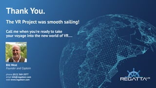 Thank You.
The VRProject was smooth sailing!
Call me when you're ready to take
your voyage into the new world of VR....
Bill West
Founder and Captain
phone (812) 360-2077
email bill@regattavr.com
web www.regattavr.com
 