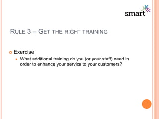 RULE 3 – GET THE RIGHT TRAINING
 Exercise
 What additional training do you (or your staff) need in
order to enhance your service to your customers?
 