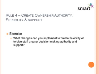 RULE 4 – CREATE OWNERSHIP,AUTHORITY,
FLEXIBILITY & SUPPORT
 Exercise
 What changes can you implement to create flexibility or
to give staff greater decision making authority and
support?
 