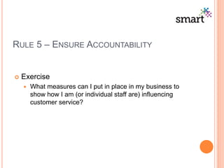 RULE 5 – ENSURE ACCOUNTABILITY
 Exercise
 What measures can I put in place in my business to
show how I am (or individual staff are) influencing
customer service?
 