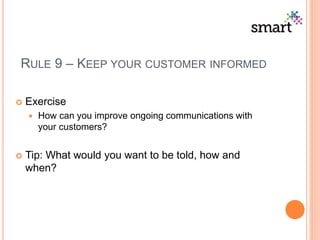 RULE 9 – KEEP YOUR CUSTOMER INFORMED
 Exercise
 How can you improve ongoing communications with
your customers?
 Tip: What would you want to be told, how and
when?
 