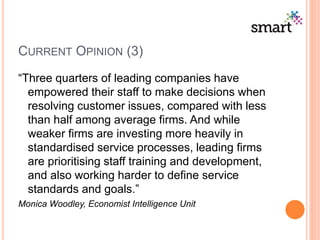 CURRENT OPINION (3)
“Three quarters of leading companies have
empowered their staff to make decisions when
resolving customer issues, compared with less
than half among average firms. And while
weaker firms are investing more heavily in
standardised service processes, leading firms
are prioritising staff training and development,
and also working harder to define service
standards and goals.”
Monica Woodley, Economist Intelligence Unit
 